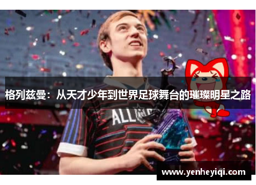 格列兹曼：从天才少年到世界足球舞台的璀璨明星之路