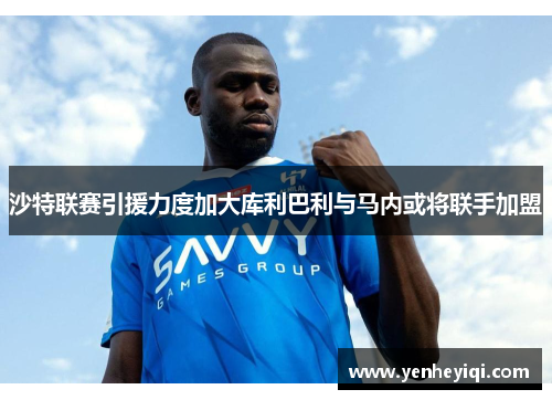 沙特联赛引援力度加大库利巴利与马内或将联手加盟